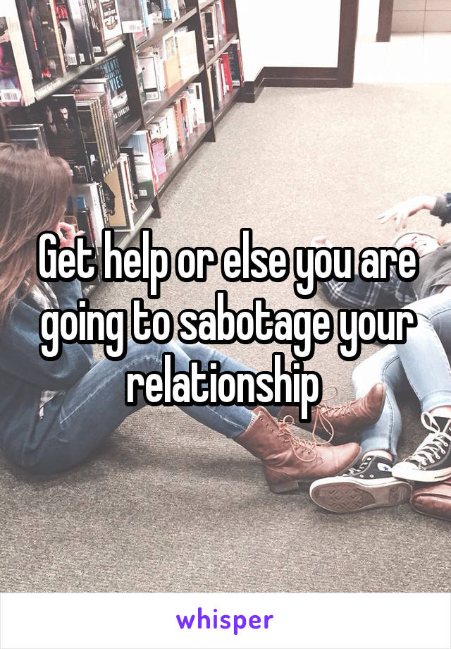 Get help or else you are going to sabotage your relationship 