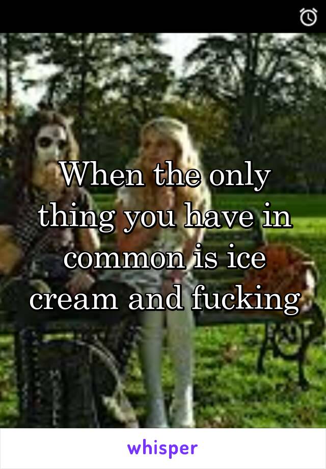 When the only thing you have in common is ice cream and fucking