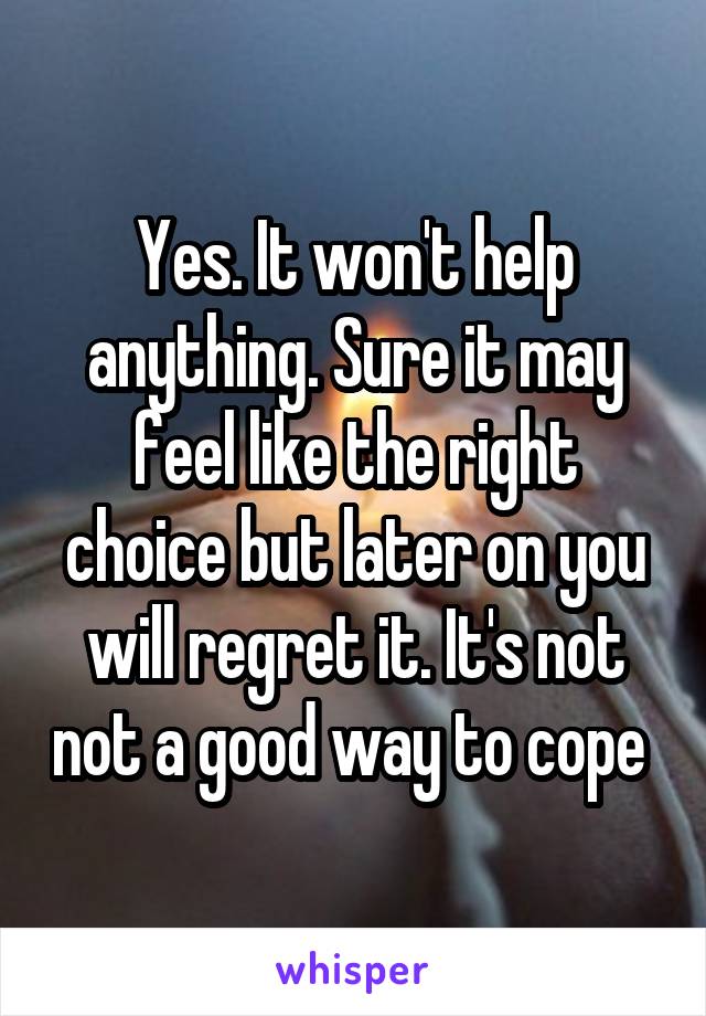 Yes. It won't help anything. Sure it may feel like the right choice but later on you will regret it. It's not not a good way to cope 