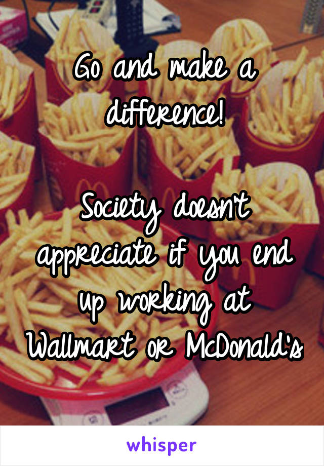 Go and make a difference!

Society doesn't appreciate if you end up working at Wallmart or McDonald's 