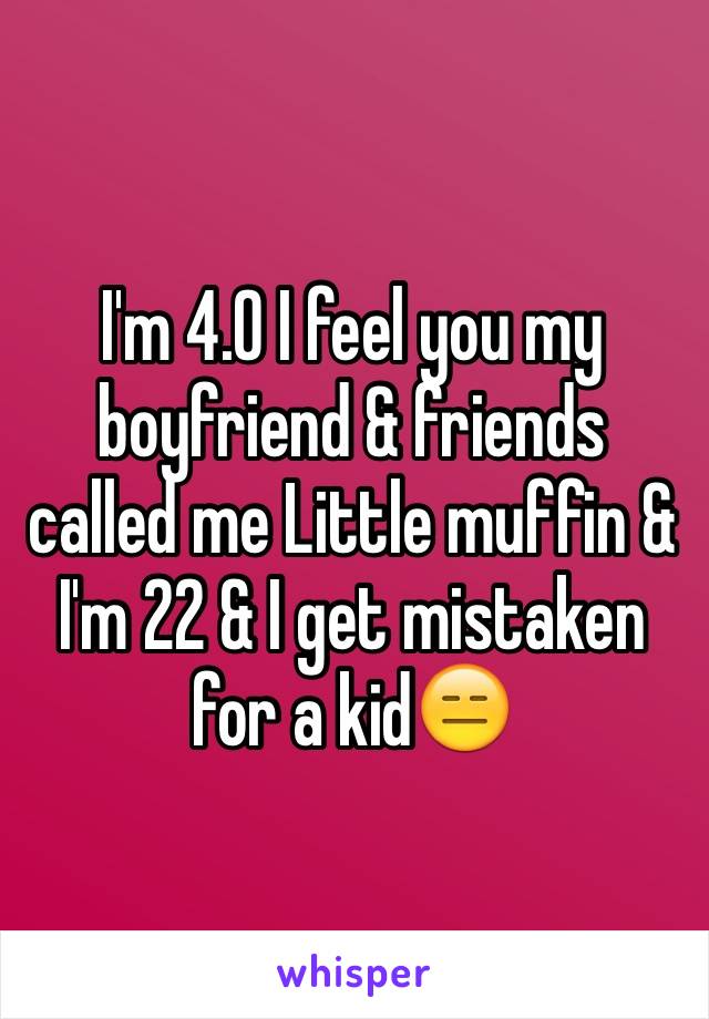 I'm 4.0 I feel you my boyfriend & friends called me Little muffin & I'm 22 & I get mistaken for a kid😑