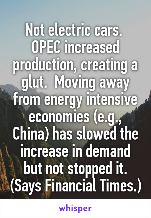 Not electric cars.  OPEC increased production, creating a glut.  Moving away from energy intensive economies (e.g., China) has slowed the increase in demand but not stopped it. (Says Financial Times.)