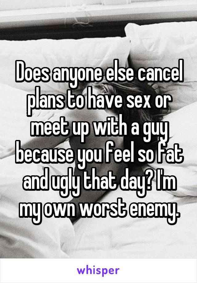 Does anyone else cancel plans to have sex or meet up with a guy because you feel so fat and ugly that day? I'm my own worst enemy.
