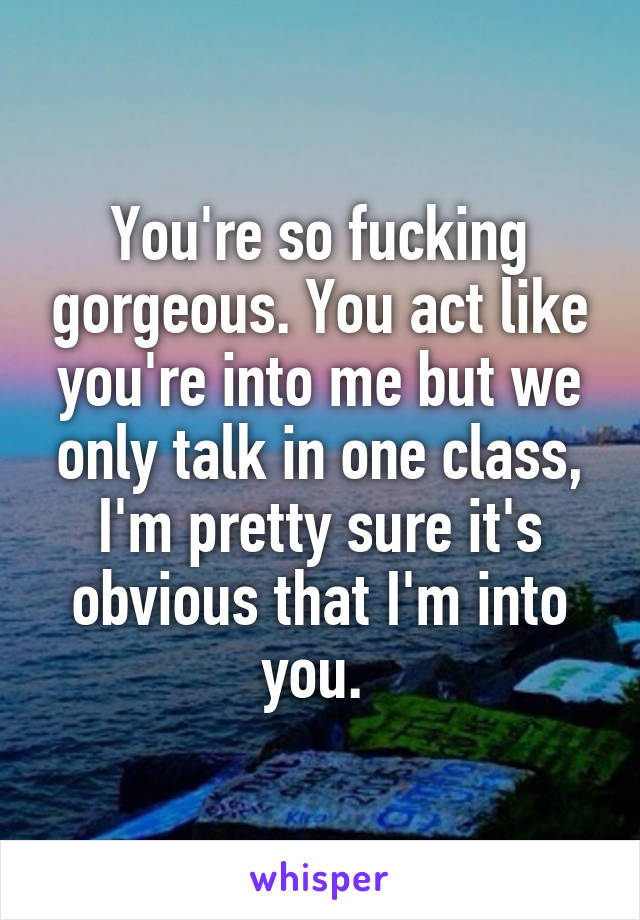 You're so fucking gorgeous. You act like you're into me but we only talk in one class, I'm pretty sure it's obvious that I'm into you. 
