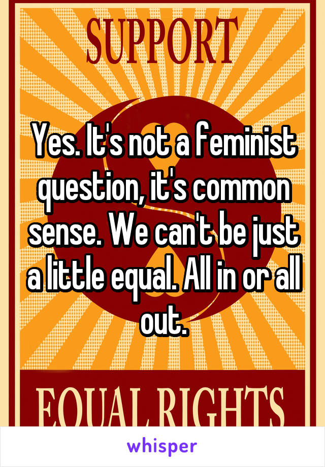 Yes. It's not a feminist question, it's common sense. We can't be just a little equal. All in or all out.