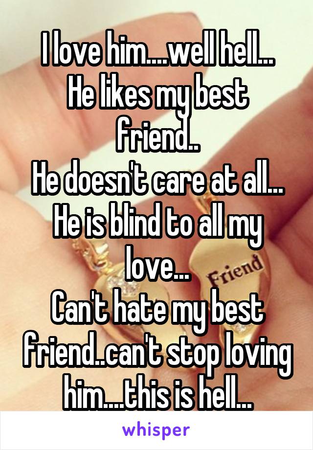 I love him....well hell...
He likes my best friend..
He doesn't care at all...
He is blind to all my love...
Can't hate my best friend..can't stop loving him....this is hell...