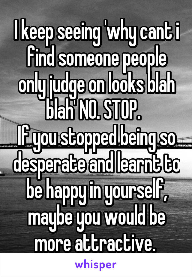 I keep seeing 'why cant i find someone people only judge on looks blah blah' NO. STOP.  
If you stopped being so desperate and learnt to be happy in yourself, maybe you would be more attractive. 