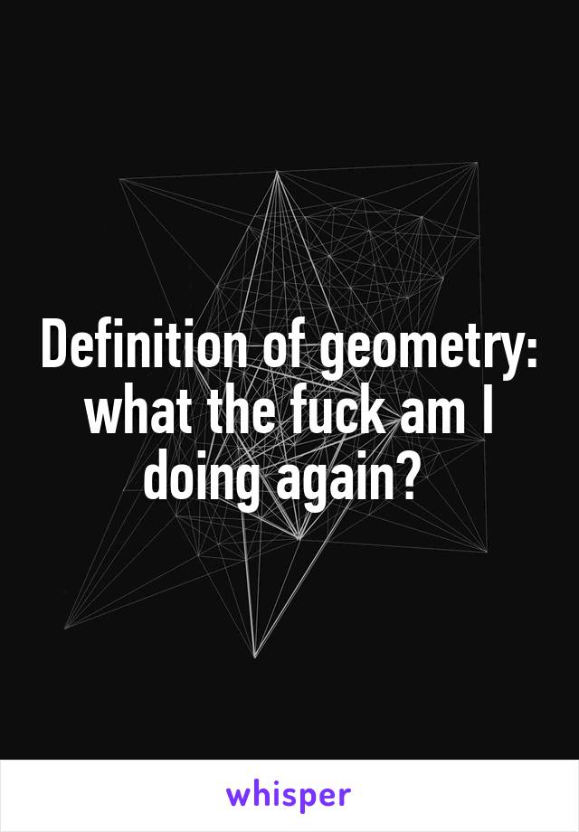 Definition of geometry: what the fuck am I doing again? 