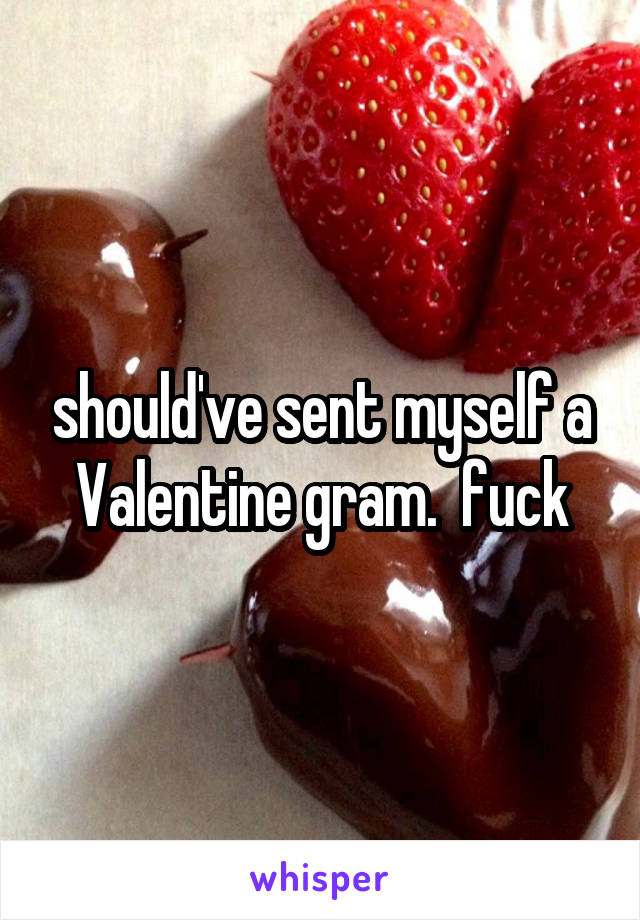 should've sent myself a Valentine gram.  fuck