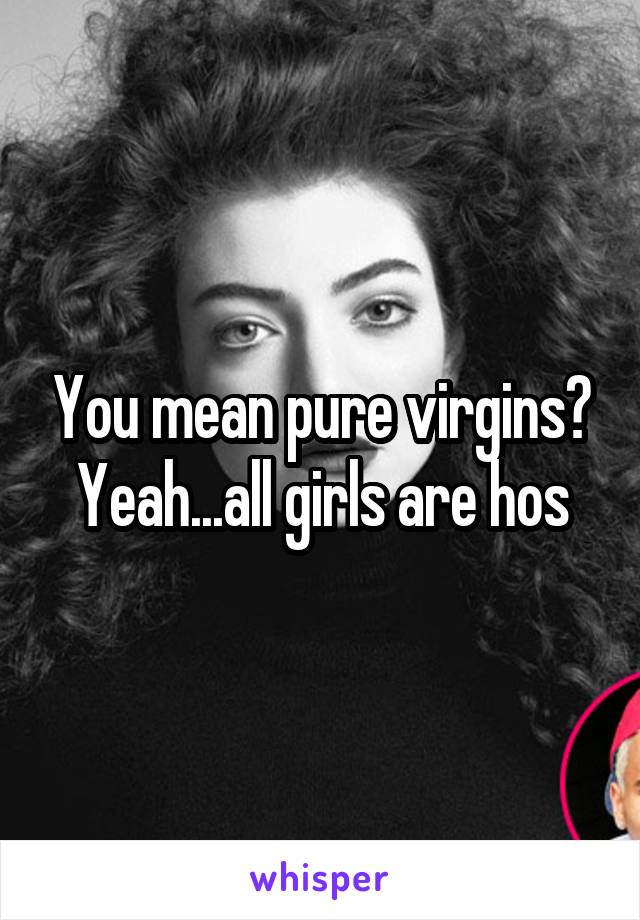 You mean pure virgins? Yeah...all girls are hos