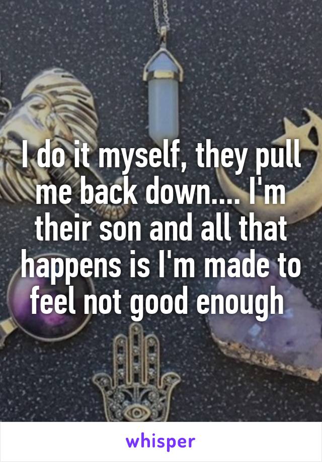 I do it myself, they pull me back down.... I'm their son and all that happens is I'm made to feel not good enough 