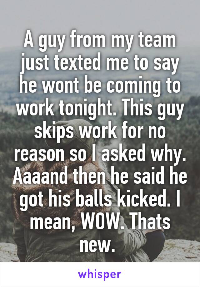 A guy from my team just texted me to say he wont be coming to work tonight. This guy skips work for no reason so I asked why. Aaaand then he said he got his balls kicked. I mean, WOW. Thats new. 