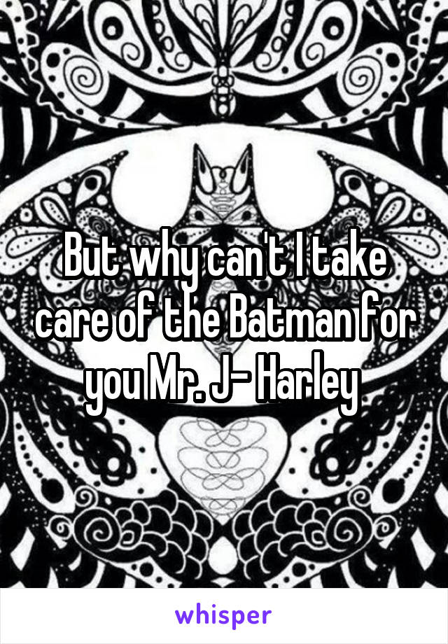 But why can't I take care of the Batman for you Mr. J- Harley 