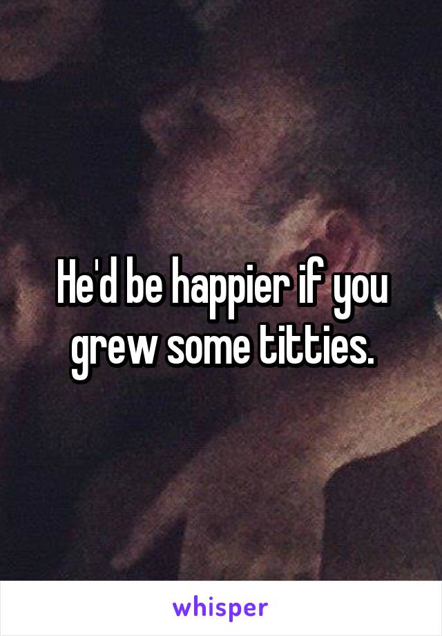 He'd be happier if you grew some titties.