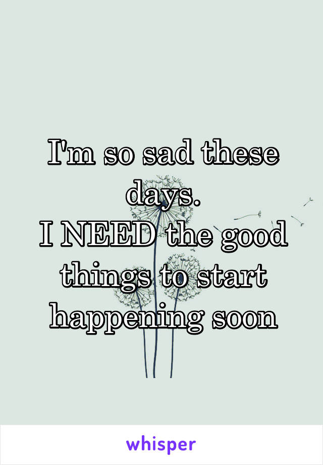 I'm so sad these days.
I NEED the good things to start happening soon