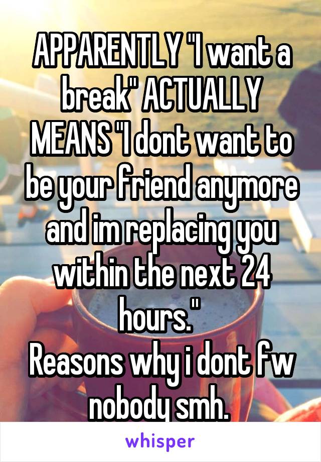APPARENTLY "I want a break" ACTUALLY MEANS "I dont want to be your friend anymore and im replacing you within the next 24 hours." 
Reasons why i dont fw nobody smh. 