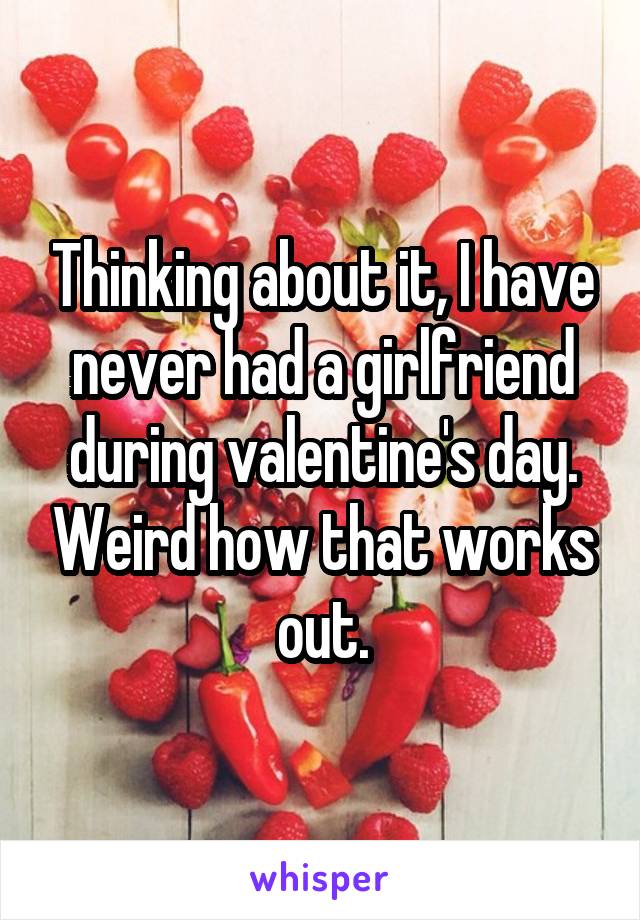 Thinking about it, I have never had a girlfriend during valentine's day. Weird how that works out.