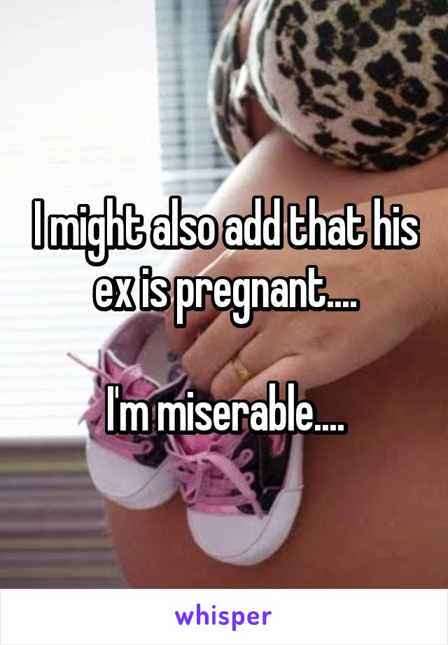 I might also add that his ex is pregnant....

I'm miserable....