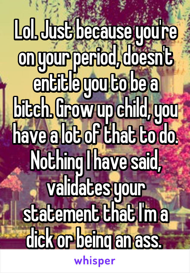 Lol. Just because you're on your period, doesn't entitle you to be a bitch. Grow up child, you have a lot of that to do. Nothing I have said, validates your statement that I'm a dick or being an ass. 