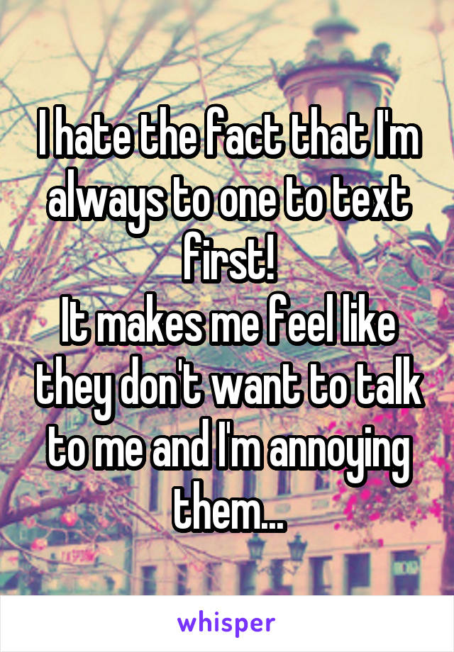 I hate the fact that I'm always to one to text first!
It makes me feel like they don't want to talk to me and I'm annoying them...