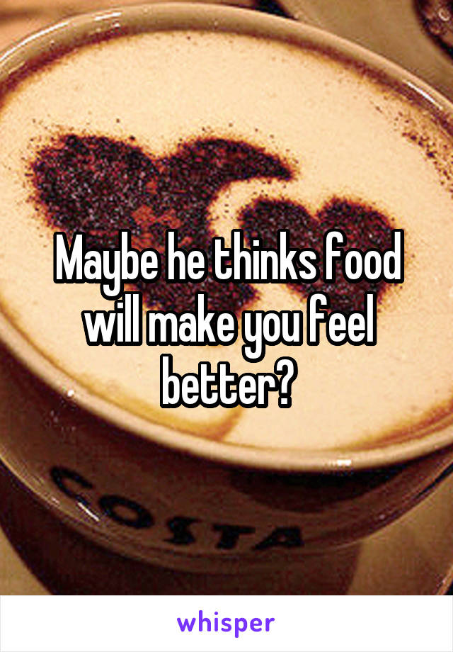 Maybe he thinks food will make you feel better?