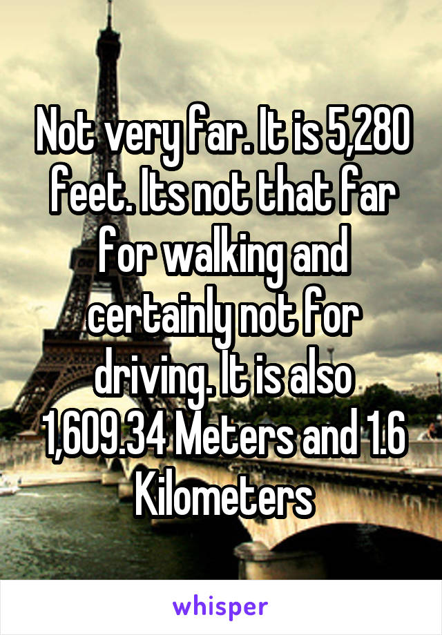 Not very far. It is 5,280 feet. Its not that far for walking and certainly not for driving. It is also 1,609.34 Meters and 1.6 Kilometers