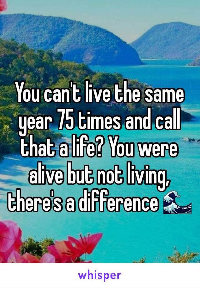 You can't live the same year 75 times and call that a life? You were alive but not living, there's a difference 🌊