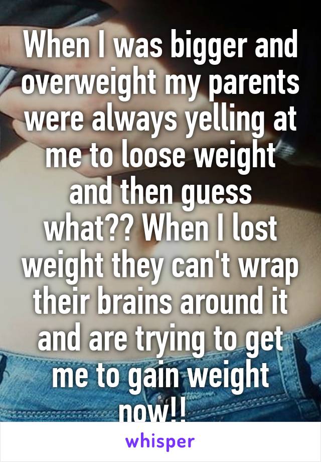 When I was bigger and overweight my parents were always yelling at me to loose weight and then guess what?? When I lost weight they can't wrap their brains around it and are trying to get me to gain weight now!!  