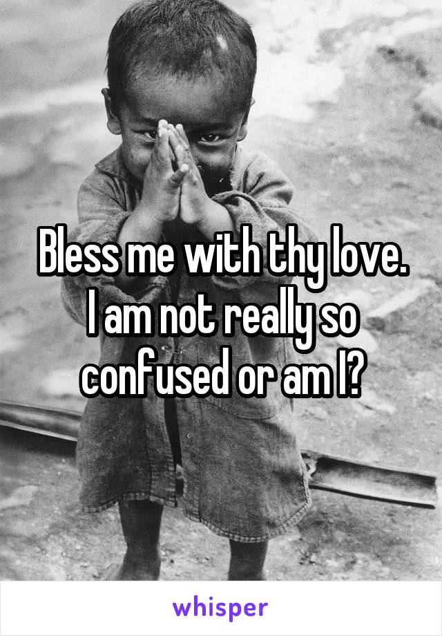 Bless me with thy love.
I am not really so confused or am I?