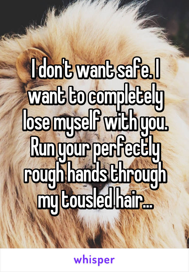 I don't want safe. I want to completely lose myself with you. Run your perfectly rough hands through my tousled hair...