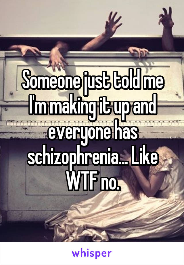 Someone just told me I'm making it up and everyone has schizophrenia... Like WTF no.