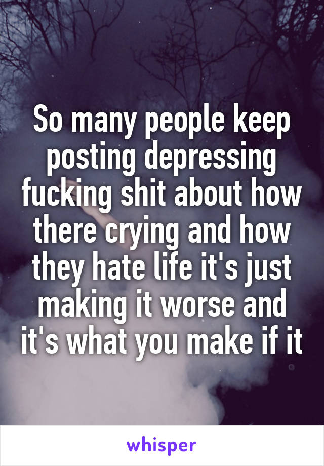 So many people keep posting depressing fucking shit about how there crying and how they hate life it's just making it worse and it's what you make if it