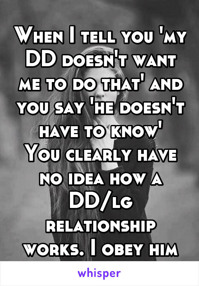 When I tell you 'my DD doesn't want me to do that' and you say 'he doesn't have to know'
You clearly have no idea how a DD/lg relationship works. I obey him