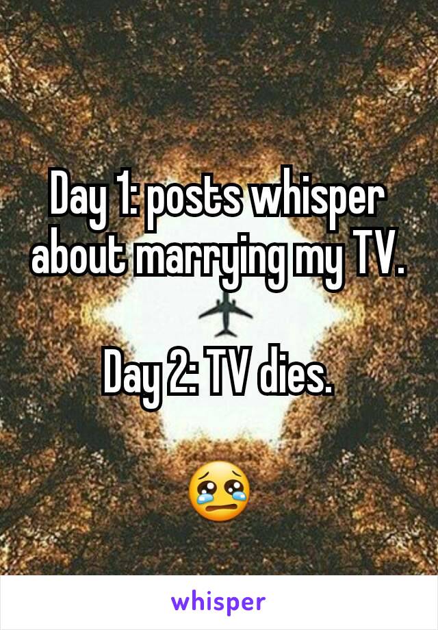 Day 1: posts whisper about marrying my TV.

Day 2: TV dies.

😢