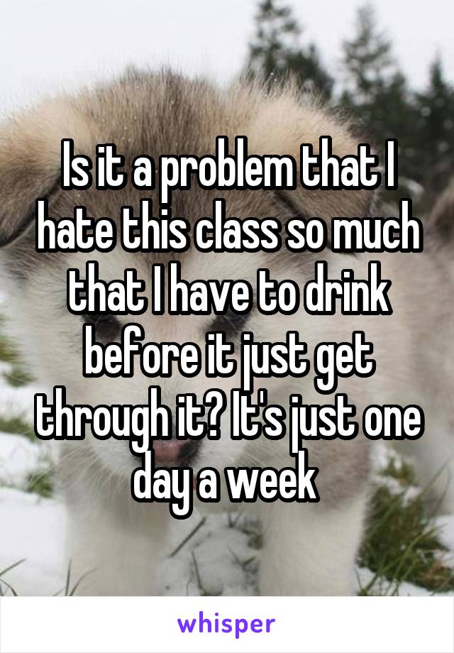 Is it a problem that I hate this class so much that I have to drink before it just get through it? It's just one day a week 