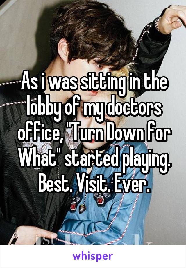 As i was sitting in the lobby of my doctors office, "Turn Down for What" started playing.
Best. Visit. Ever.
