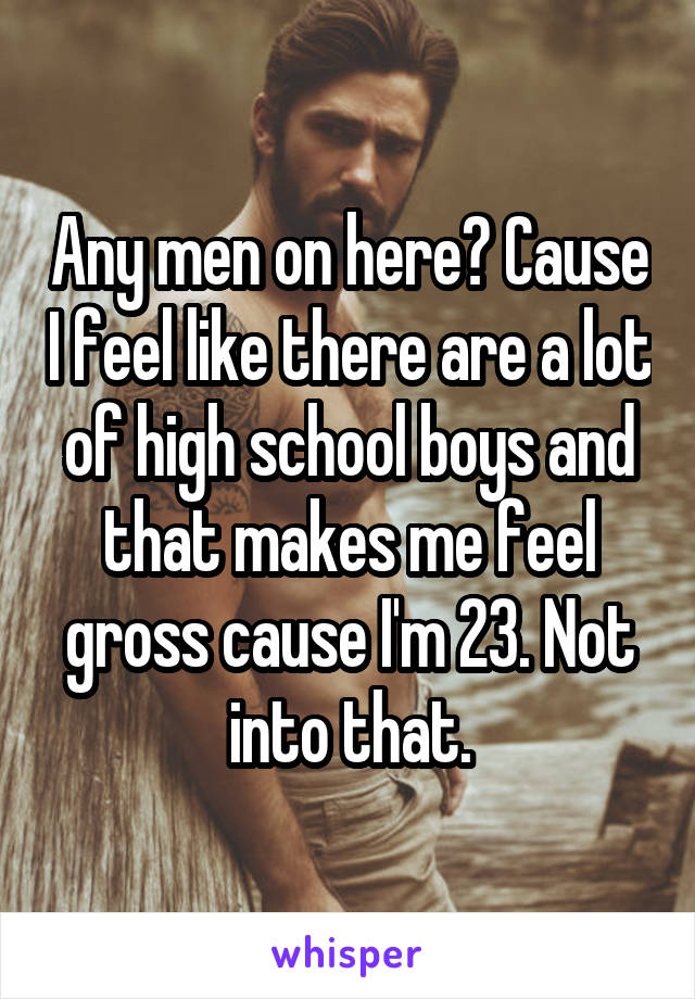 Any men on here? Cause I feel like there are a lot of high school boys and that makes me feel gross cause I'm 23. Not into that.
