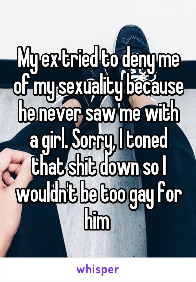 My ex tried to deny me of my sexuality because he never saw me with a girl. Sorry, I toned that shit down so I wouldn't be too gay for him 