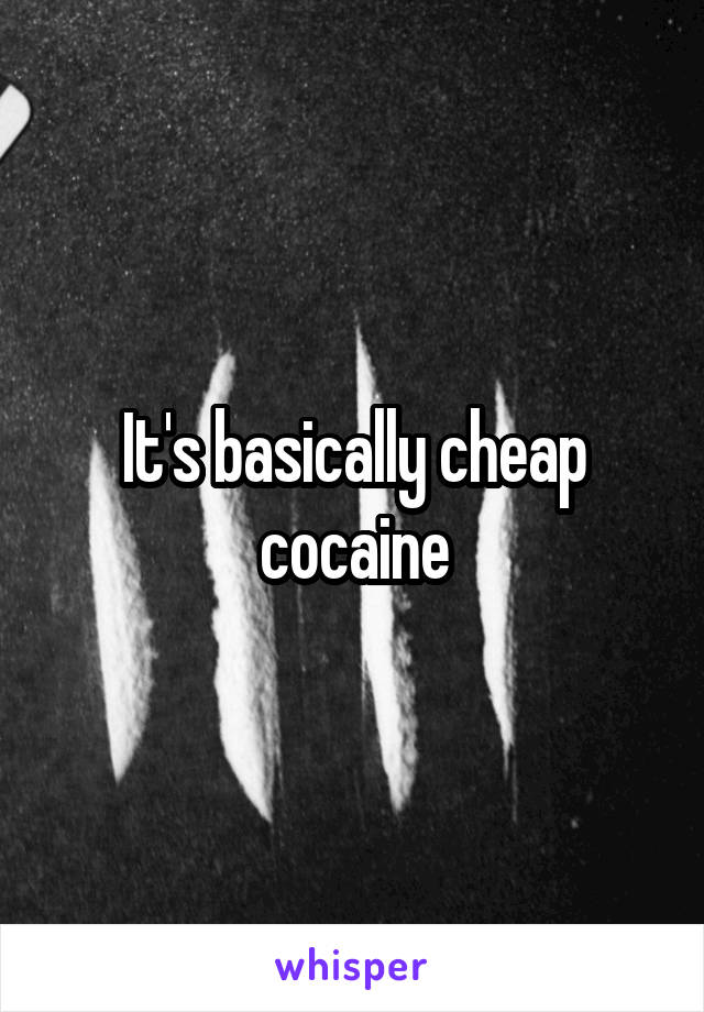 It's basically cheap cocaine