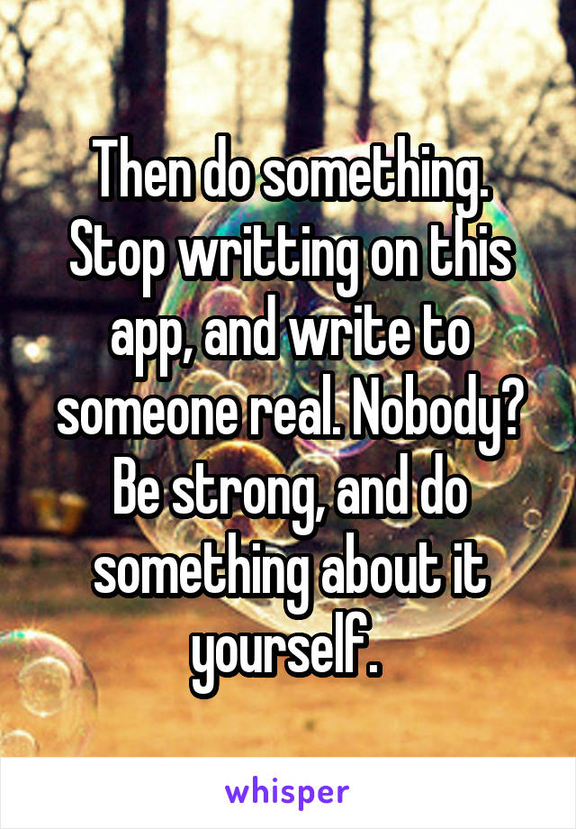 Then do something. Stop writting on this app, and write to someone real. Nobody? Be strong, and do something about it yourself. 