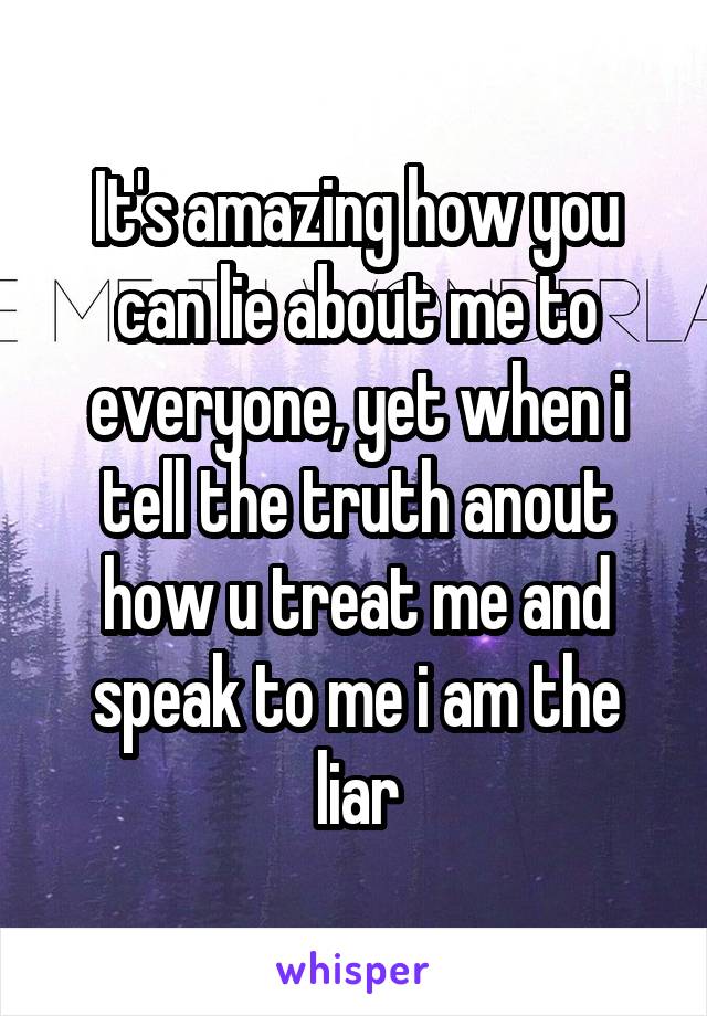 It's amazing how you can lie about me to everyone, yet when i tell the truth anout how u treat me and speak to me i am the liar
