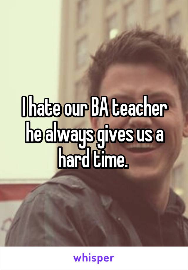 I hate our BA teacher he always gives us a hard time. 