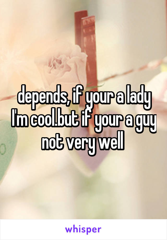 depends, if your a lady I'm cool.but if your a guy not very well 