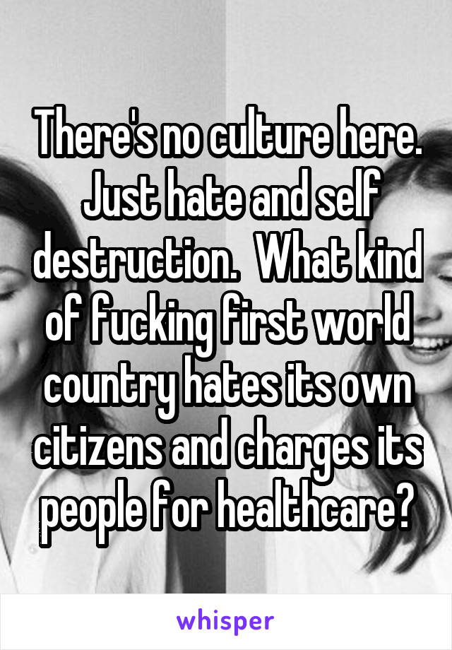 There's no culture here.  Just hate and self destruction.  What kind of fucking first world country hates its own citizens and charges its people for healthcare?
