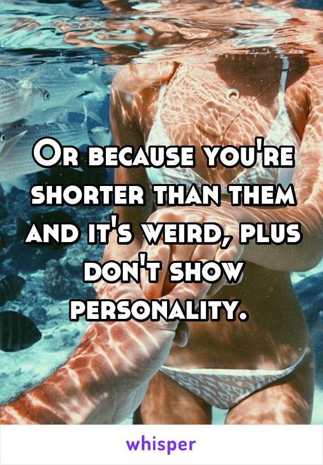 Or because you're shorter than them and it's weird, plus don't show personality. 
