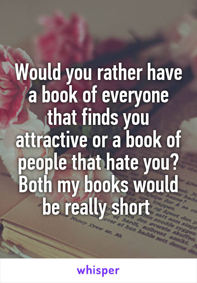 Would you rather have a book of everyone that finds you attractive or a book of people that hate you? Both my books would be really short 