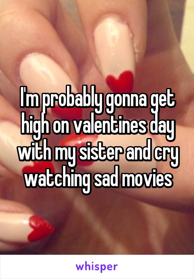 I'm probably gonna get high on valentines day with my sister and cry watching sad movies