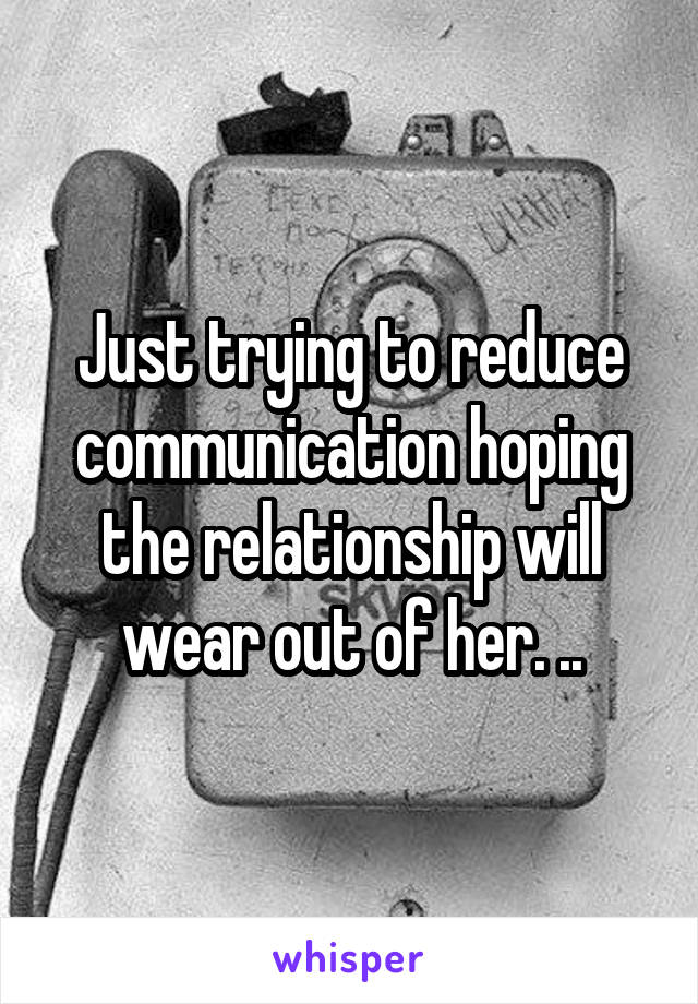 Just trying to reduce communication hoping the relationship will wear out of her. ..