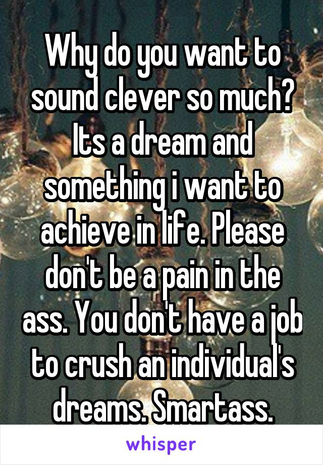 Why do you want to sound clever so much? Its a dream and something i want to achieve in life. Please don't be a pain in the ass. You don't have a job to crush an individual's dreams. Smartass.