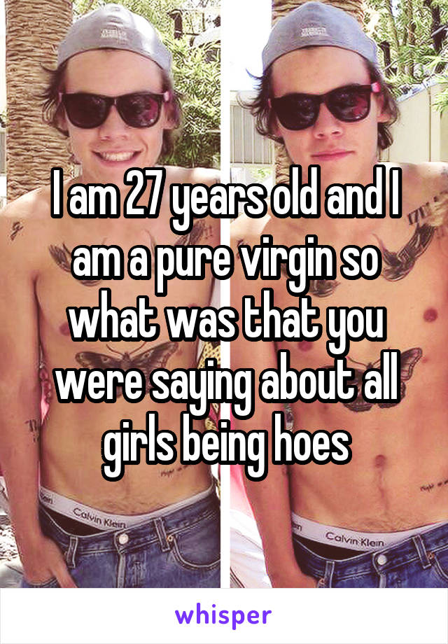 I am 27 years old and I am a pure virgin so what was that you were saying about all girls being hoes